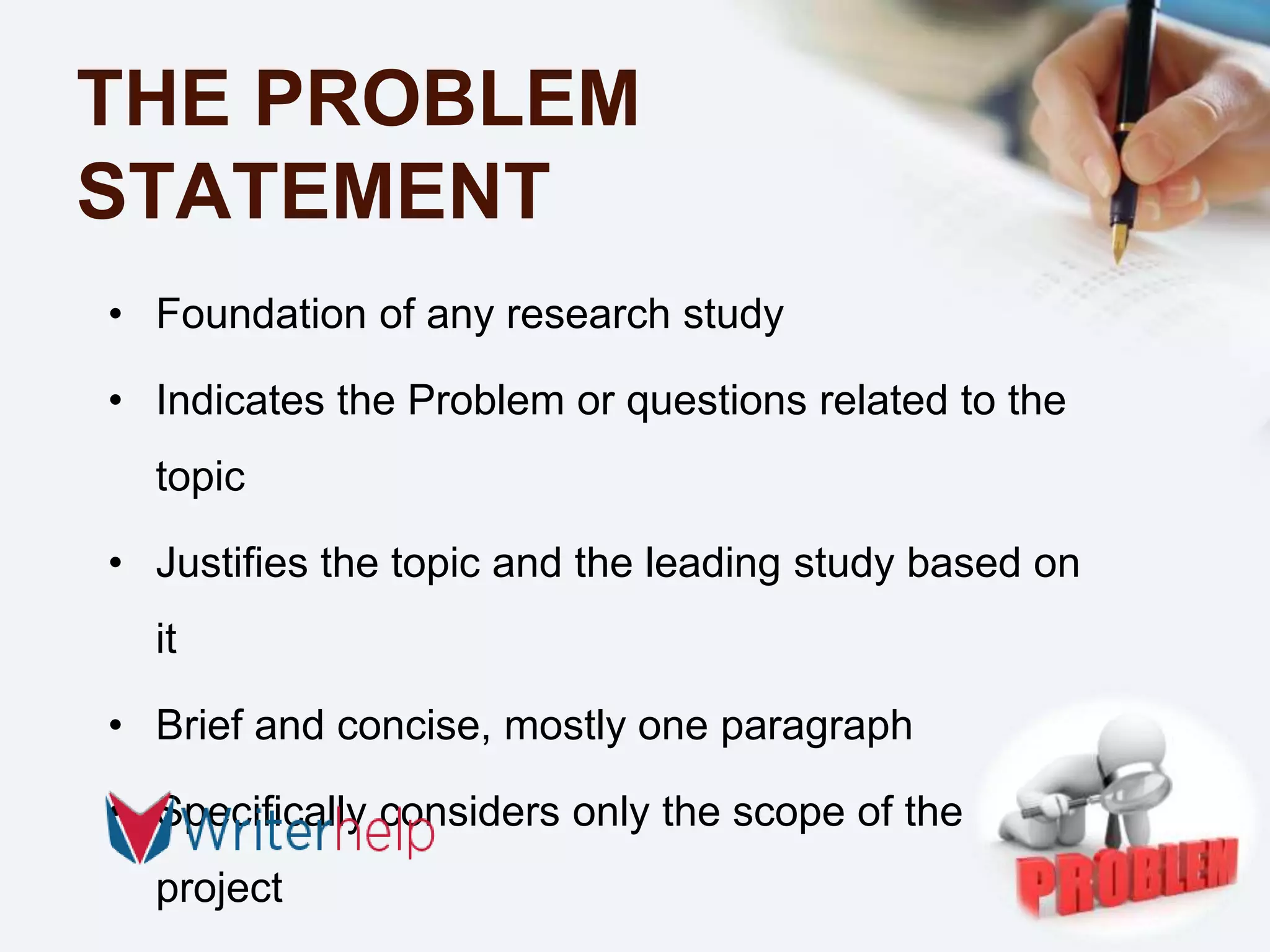 THE PROBLEM
STATEMENT
• Foundation of any research study
• Indicates the Problem or questions related to the
topic
• Justifies the topic and the leading study based on
it
• Brief and concise, mostly one paragraph
• Specifically considers only the scope of the
project