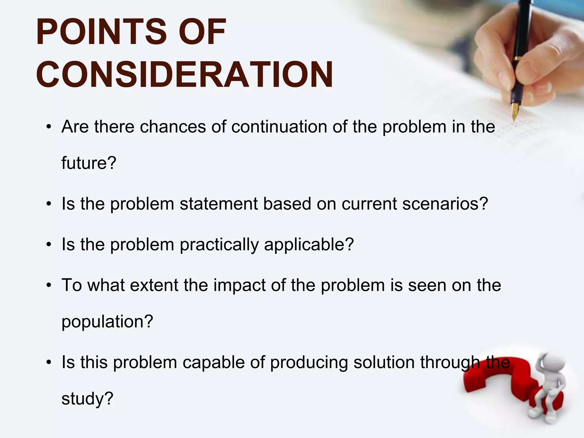 POINTS OF
CONSIDERATION
• Are there chances of continuation of the problem in the
future?
• Is the problem statement based on current scenarios?
• Is the problem practically applicable?
• To what extent the impact of the problem is seen on the
population?
• Is this problem capable of producing solution through the
study?