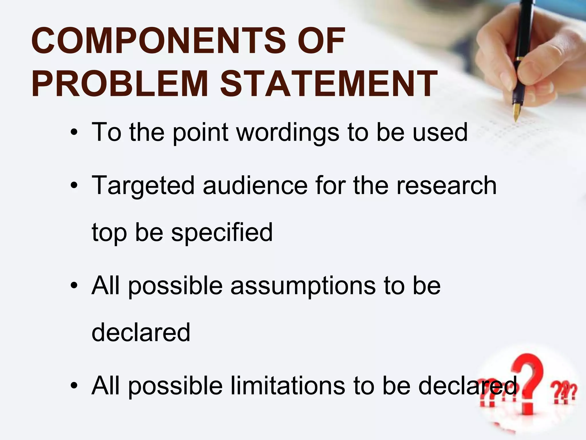 COMPONENTS OF
PROBLEM STATEMENT
• To the point wordings to be used
• Targeted audience for the research
top be specified
• All possible assumptions to be
declared
• All possible limitations to be declared