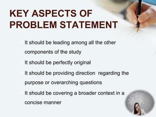 KEY ASPECTS OF
PROBLEM STATEMENT
¤ It should be leading among all the other
components of the study
¤ It should be perfectly original
¤ It should be providing direction regarding the
purpose or overarching questions
¤ It should be covering a broader context in a
concise manner
 