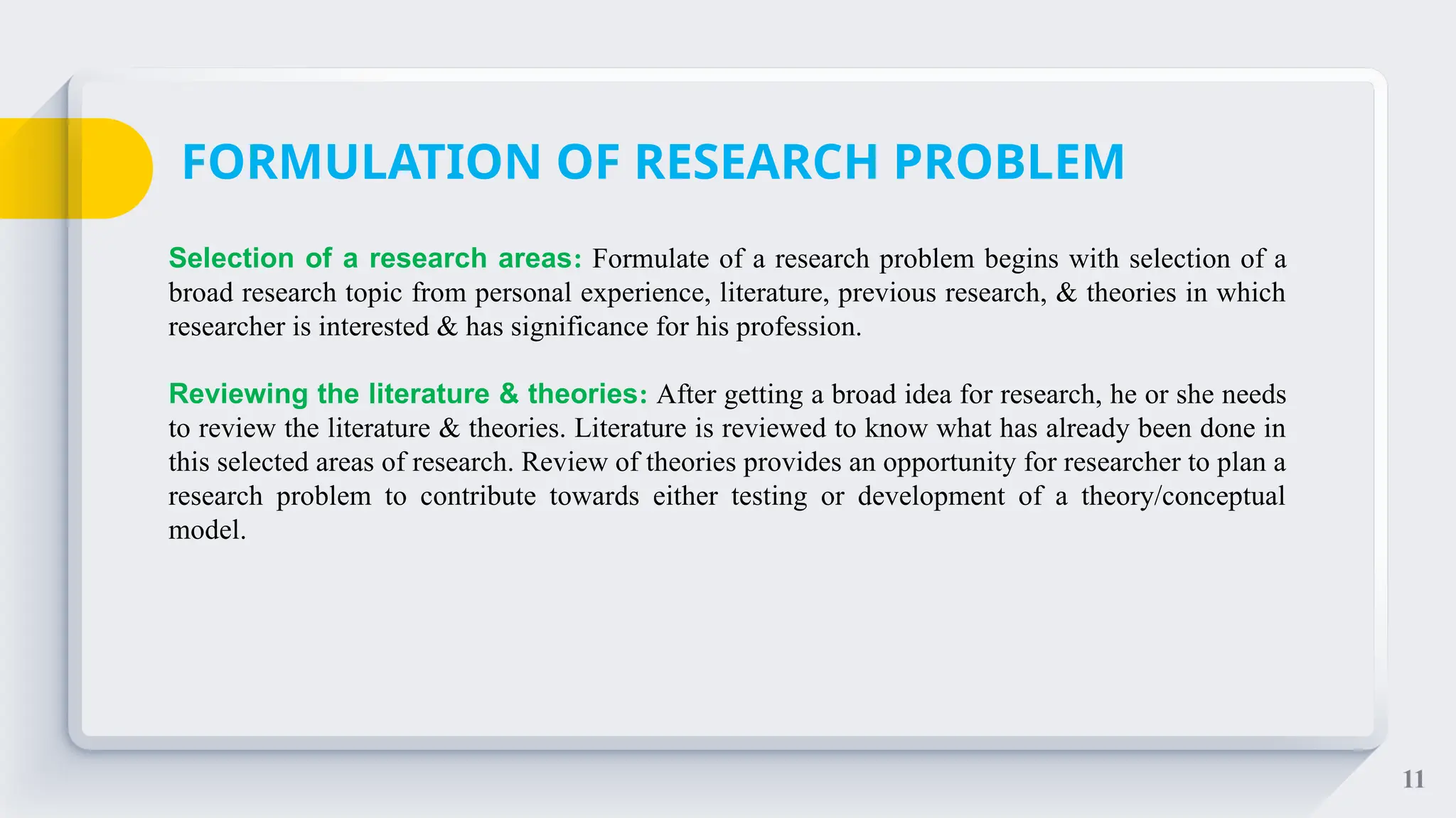 11
Selection of a research areas: Formulate of a research problem begins with selection of a
broad research topic from personal experience, literature, previous research, & theories in which
researcher is interested & has significance for his profession.
Reviewing the literature & theories: After getting a broad idea for research, he or she needs
to review the literature & theories. Literature is reviewed to know what has already been done in
this selected areas of research. Review of theories provides an opportunity for researcher to plan a
research problem to contribute towards either testing or development of a theory/conceptual
model.
FORMULATION OF RESEARCH PROBLEM
 