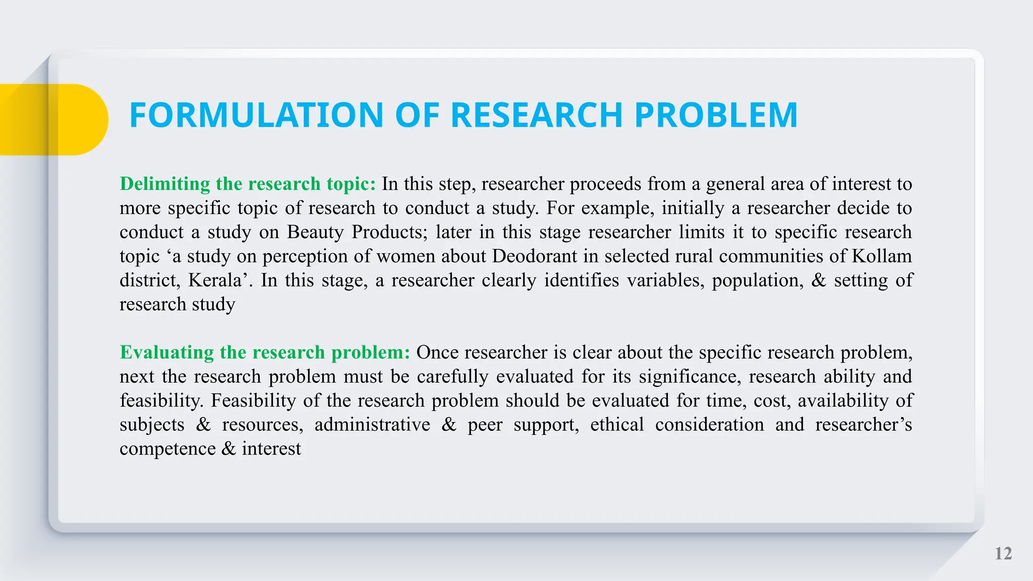 12
Delimiting the research topic: In this step, researcher proceeds from a general area of interest to
more specific topic of research to conduct a study. For example, initially a researcher decide to
conduct a study on Beauty Products; later in this stage researcher limits it to specific research
topic ‘a study on perception of women about Deodorant in selected rural communities of Kollam
district, Kerala’. In this stage, a researcher clearly identifies variables, population, & setting of
research study
Evaluating the research problem: Once researcher is clear about the specific research problem,
next the research problem must be carefully evaluated for its significance, research ability and
feasibility. Feasibility of the research problem should be evaluated for time, cost, availability of
subjects & resources, administrative & peer support, ethical consideration and researcher’s
competence & interest
FORMULATION OF RESEARCH PROBLEM
 