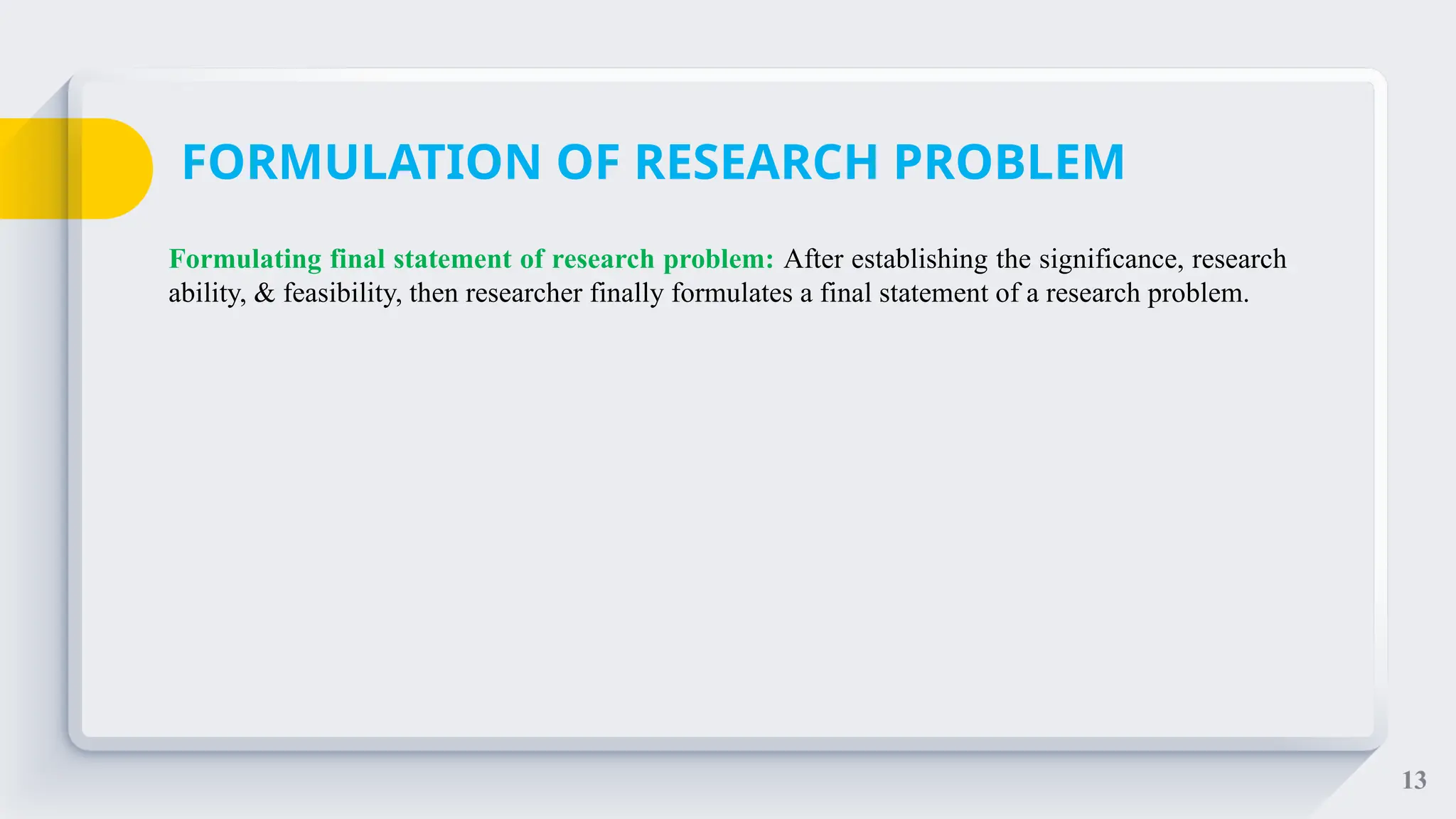 13
Formulating final statement of research problem: After establishing the significance, research
ability, & feasibility, then researcher finally formulates a final statement of a research problem.
FORMULATION OF RESEARCH PROBLEM
 