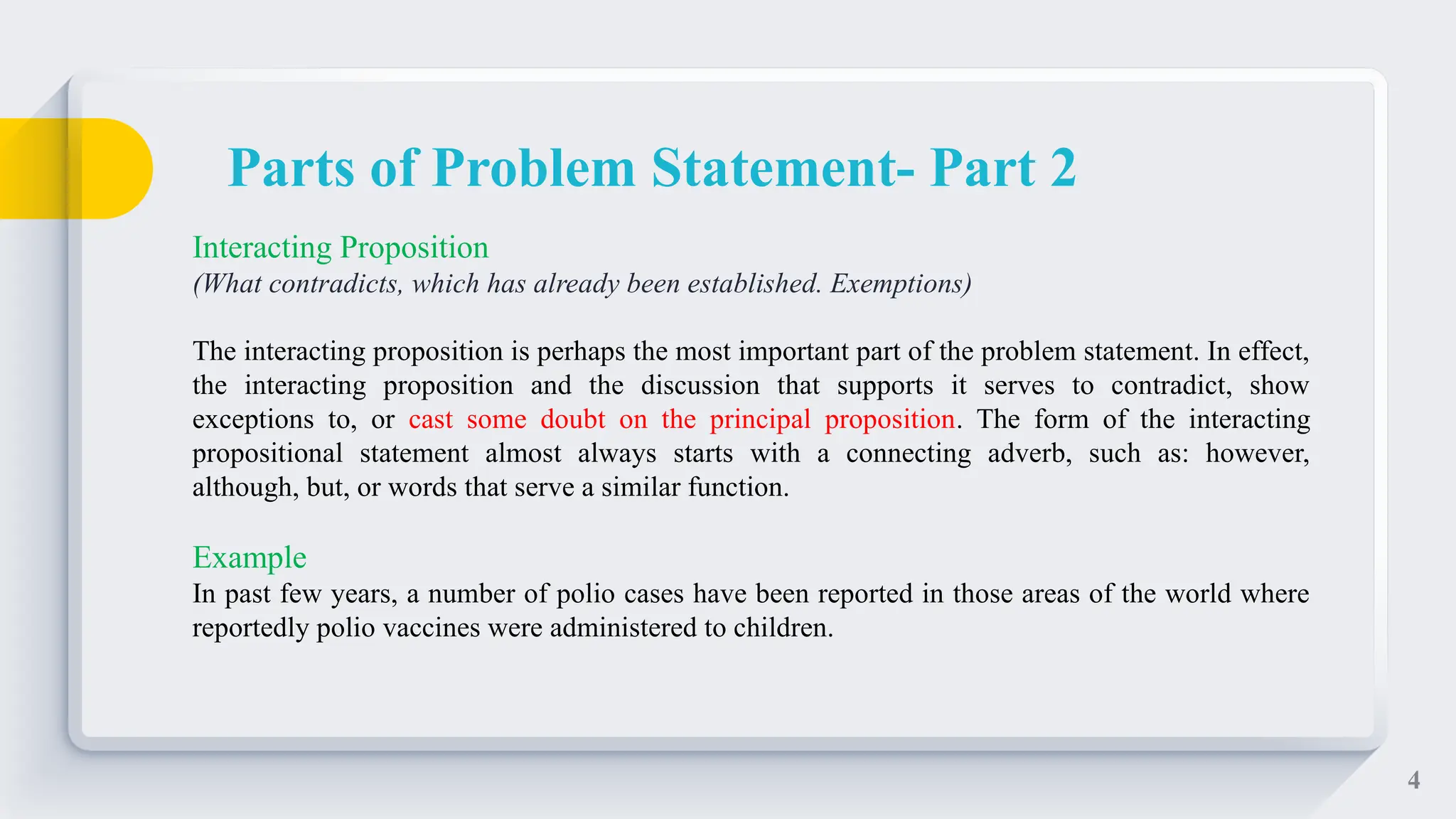 4
Interacting Proposition
(What contradicts, which has already been established. Exemptions)
The interacting proposition is perhaps the most important part of the problem statement. In effect,
the interacting proposition and the discussion that supports it serves to contradict, show
exceptions to, or cast some doubt on the principal proposition. The form of the interacting
propositional statement almost always starts with a connecting adverb, such as: however,
although, but, or words that serve a similar function.
Example
In past few years, a number of polio cases have been reported in those areas of the world where
reportedly polio vaccines were administered to children.
Parts of Problem Statement- Part 2
 