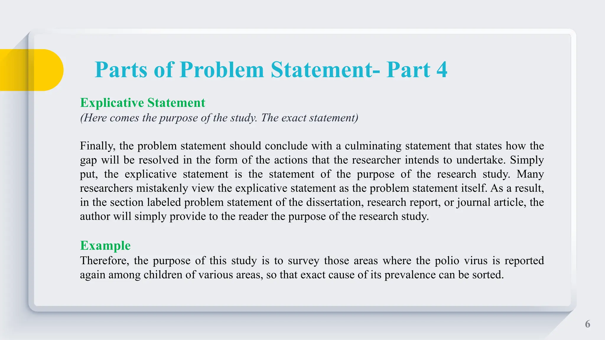 6
Explicative Statement
(Here comes the purpose of the study. The exact statement)
Finally, the problem statement should conclude with a culminating statement that states how the
gap will be resolved in the form of the actions that the researcher intends to undertake. Simply
put, the explicative statement is the statement of the purpose of the research study. Many
researchers mistakenly view the explicative statement as the problem statement itself. As a result,
in the section labeled problem statement of the dissertation, research report, or journal article, the
author will simply provide to the reader the purpose of the research study.
Example
Therefore, the purpose of this study is to survey those areas where the polio virus is reported
again among children of various areas, so that exact cause of its prevalence can be sorted.
Parts of Problem Statement- Part 4
 