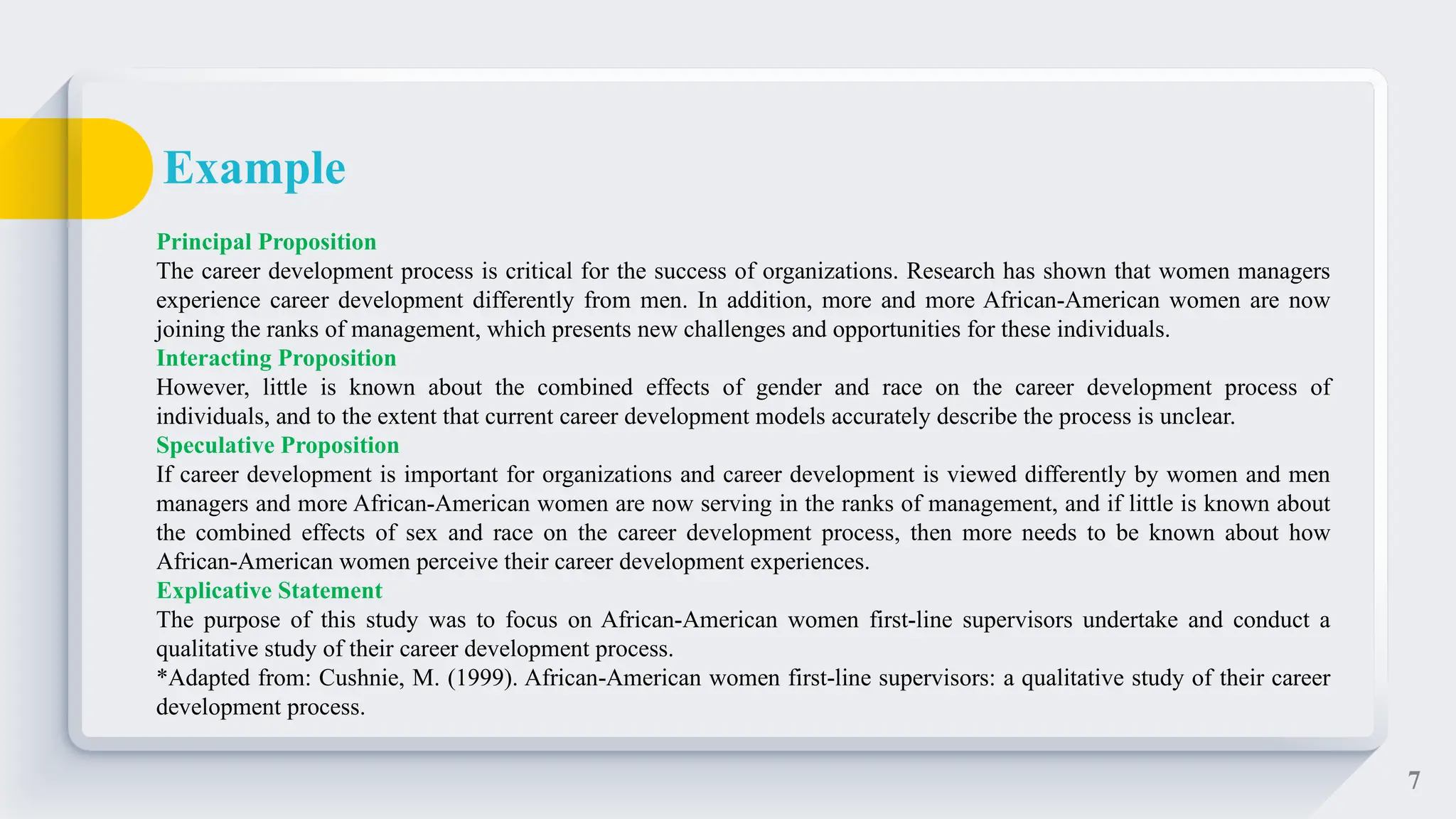 7
Principal Proposition
The career development process is critical for the success of organizations. Research has shown that women managers
experience career development differently from men. In addition, more and more African-American women are now
joining the ranks of management, which presents new challenges and opportunities for these individuals.
Interacting Proposition
However, little is known about the combined effects of gender and race on the career development process of
individuals, and to the extent that current career development models accurately describe the process is unclear.
Speculative Proposition
If career development is important for organizations and career development is viewed differently by women and men
managers and more African-American women are now serving in the ranks of management, and if little is known about
the combined effects of sex and race on the career development process, then more needs to be known about how
African-American women perceive their career development experiences.
Explicative Statement
The purpose of this study was to focus on African-American women first-line supervisors undertake and conduct a
qualitative study of their career development process.
*Adapted from: Cushnie, M. (1999). African-American women first-line supervisors: a qualitative study of their career
development process.
Example
 