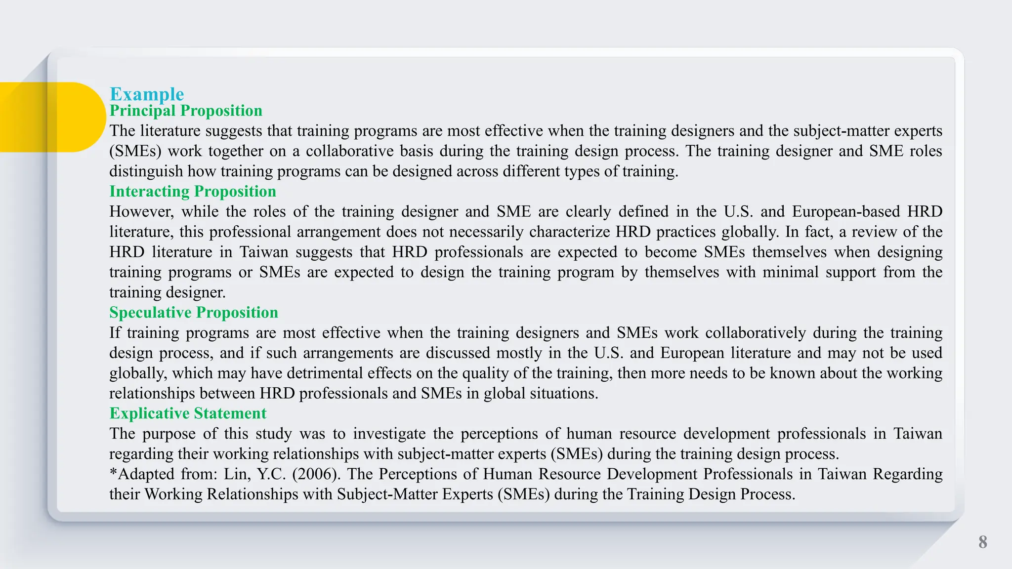 8
Principal Proposition
The literature suggests that training programs are most effective when the training designers and the subject-matter experts
(SMEs) work together on a collaborative basis during the training design process. The training designer and SME roles
distinguish how training programs can be designed across different types of training.
Interacting Proposition
However, while the roles of the training designer and SME are clearly defined in the U.S. and European-based HRD
literature, this professional arrangement does not necessarily characterize HRD practices globally. In fact, a review of the
HRD literature in Taiwan suggests that HRD professionals are expected to become SMEs themselves when designing
training programs or SMEs are expected to design the training program by themselves with minimal support from the
training designer.
Speculative Proposition
If training programs are most effective when the training designers and SMEs work collaboratively during the training
design process, and if such arrangements are discussed mostly in the U.S. and European literature and may not be used
globally, which may have detrimental effects on the quality of the training, then more needs to be known about the working
relationships between HRD professionals and SMEs in global situations.
Explicative Statement
The purpose of this study was to investigate the perceptions of human resource development professionals in Taiwan
regarding their working relationships with subject-matter experts (SMEs) during the training design process.
*Adapted from: Lin, Y.C. (2006). The Perceptions of Human Resource Development Professionals in Taiwan Regarding
their Working Relationships with Subject-Matter Experts (SMEs) during the Training Design Process.
Example
 