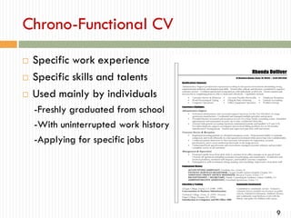 Chrono-Functional CV




Specific work experience
Specific skills and talents
Used mainly by individuals
-Freshly graduated from school
-With uninterrupted work history
-Applying for specific jobs

9

 