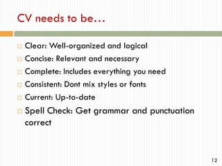 CV needs to be…









Clear: Well-organized and logical
Concise: Relevant and necessary
Complete: Includes everything you need
Consistent: Dont mix styles or fonts
Current: Up-to-date

Spell Check: Get grammar and punctuation
correct

12

 