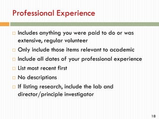 Professional Experience









Includes anything you were paid to do or was
extensive, regular volunteer
Only include those items relevant to academic
Include all dates of your professional experience
List most recent first
No descriptions
If listing research, include the lab and
director/principle investigator

18

 
