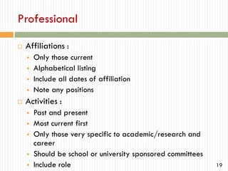 Professional


Affiliations :







Only those current
Alphabetical listing
Include all dates of affiliation
Note any positions

Activities :







Past and present
Most current first
Only those very specific to academic/research and
career
Should be school or university sponsored committees
Include role

19

 