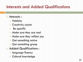Interests and Added Qualifications


Interests :











Hobbies
Creativity counts
Be specific
Make sure they are real
Make sure they reflect you
Get something active
Get something group

Added Qualifications :



language fluency
Cultural knowledge
20

 
