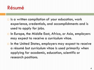 Résumé






is a written compilation of your education, work
experience, credentials, and accomplishments and is
used to apply for jobs.
In Europe, the Middle East, Africa, or Asia, employers
may expect to receive a curriculum vitae.
In the United States, employers may expect to receive
a résumé but curriculum vitae is used primarily when
applying for academic, education, scientific or
research positions.
4

 