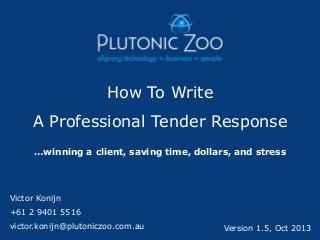 How To Write

A Professional Tender Response
…winning a client, saving time, dollars, and stress

Victor Konijn

+61 2 9401 5516
victor.konijn@plutoniczoo.com.au

Version 1.5, Oct 2013

 
