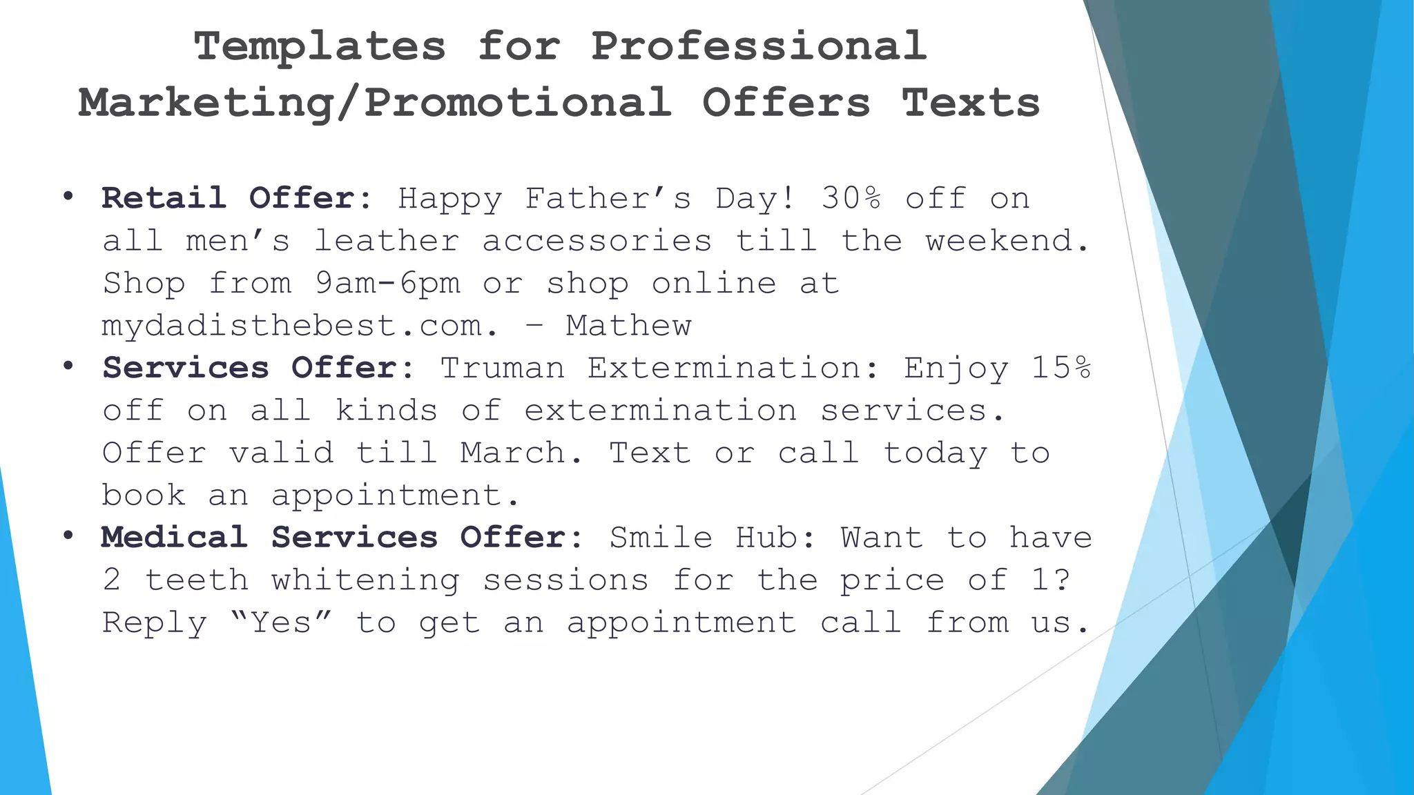 Templates for Professional
Marketing/Promotional Offers Texts
• Retail Offer: Happy Father’s Day! 30% off on
all men’s leather accessories till the weekend.
Shop from 9am-6pm or shop online at
mydadisthebest.com. – Mathew
• Services Offer: Truman Extermination: Enjoy 15%
off on all kinds of extermination services.
Offer valid till March. Text or call today to
book an appointment.
• Medical Services Offer: Smile Hub: Want to have
2 teeth whitening sessions for the price of 1?
Reply “Yes” to get an appointment call from us.
 