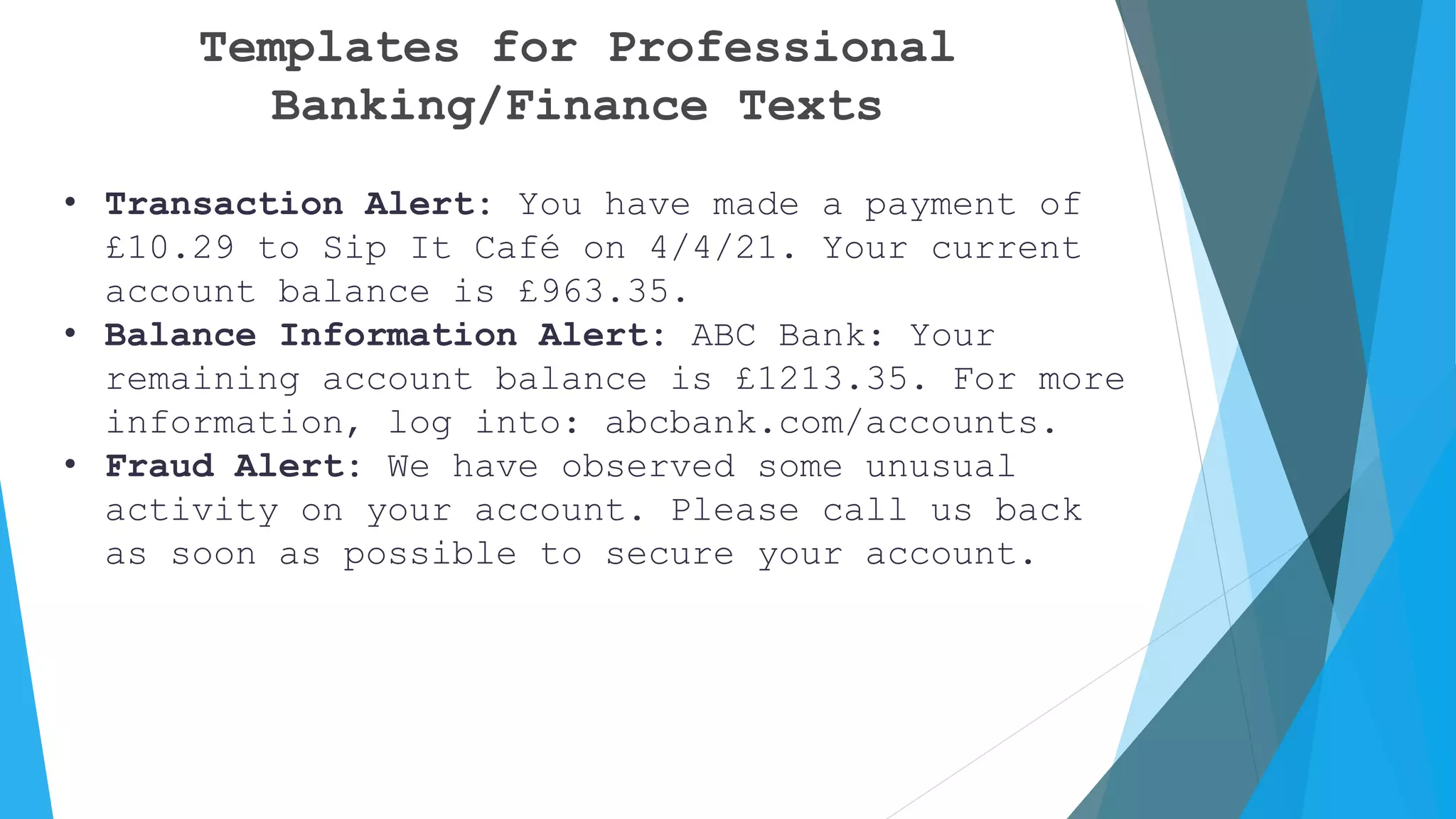 Templates for Professional
Banking/Finance Texts
• Transaction Alert: You have made a payment of
£10.29 to Sip It Café on 4/4/21. Your current
account balance is £963.35.
• Balance Information Alert: ABC Bank: Your
remaining account balance is £1213.35. For more
information, log into: abcbank.com/accounts.
• Fraud Alert: We have observed some unusual
activity on your account. Please call us back
as soon as possible to secure your account.
 