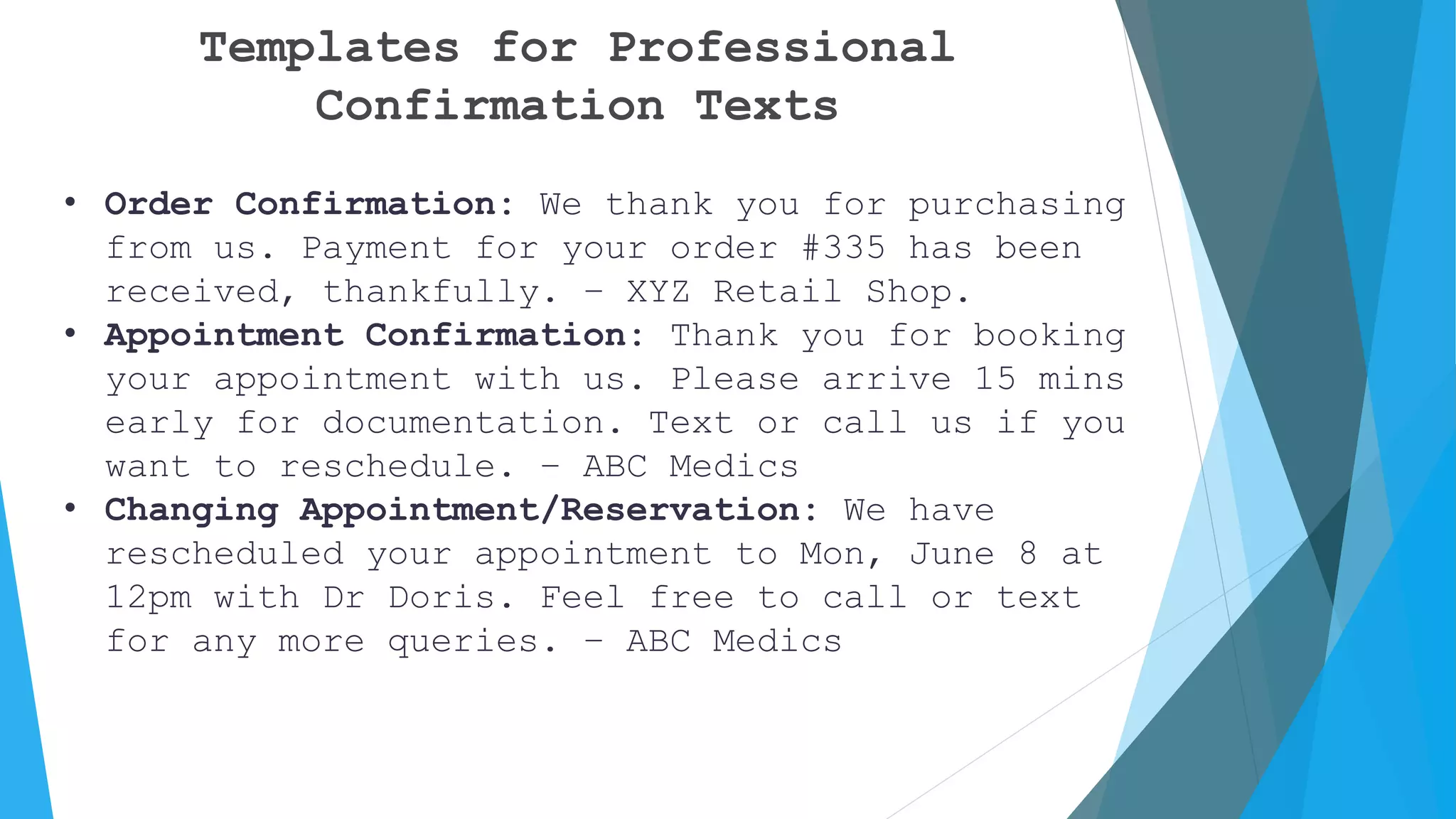 Templates for Professional
Confirmation Texts
• Order Confirmation: We thank you for purchasing
from us. Payment for your order #335 has been
received, thankfully. – XYZ Retail Shop.
• Appointment Confirmation: Thank you for booking
your appointment with us. Please arrive 15 mins
early for documentation. Text or call us if you
want to reschedule. – ABC Medics
• Changing Appointment/Reservation: We have
rescheduled your appointment to Mon, June 8 at
12pm with Dr Doris. Feel free to call or text
for any more queries. – ABC Medics
 