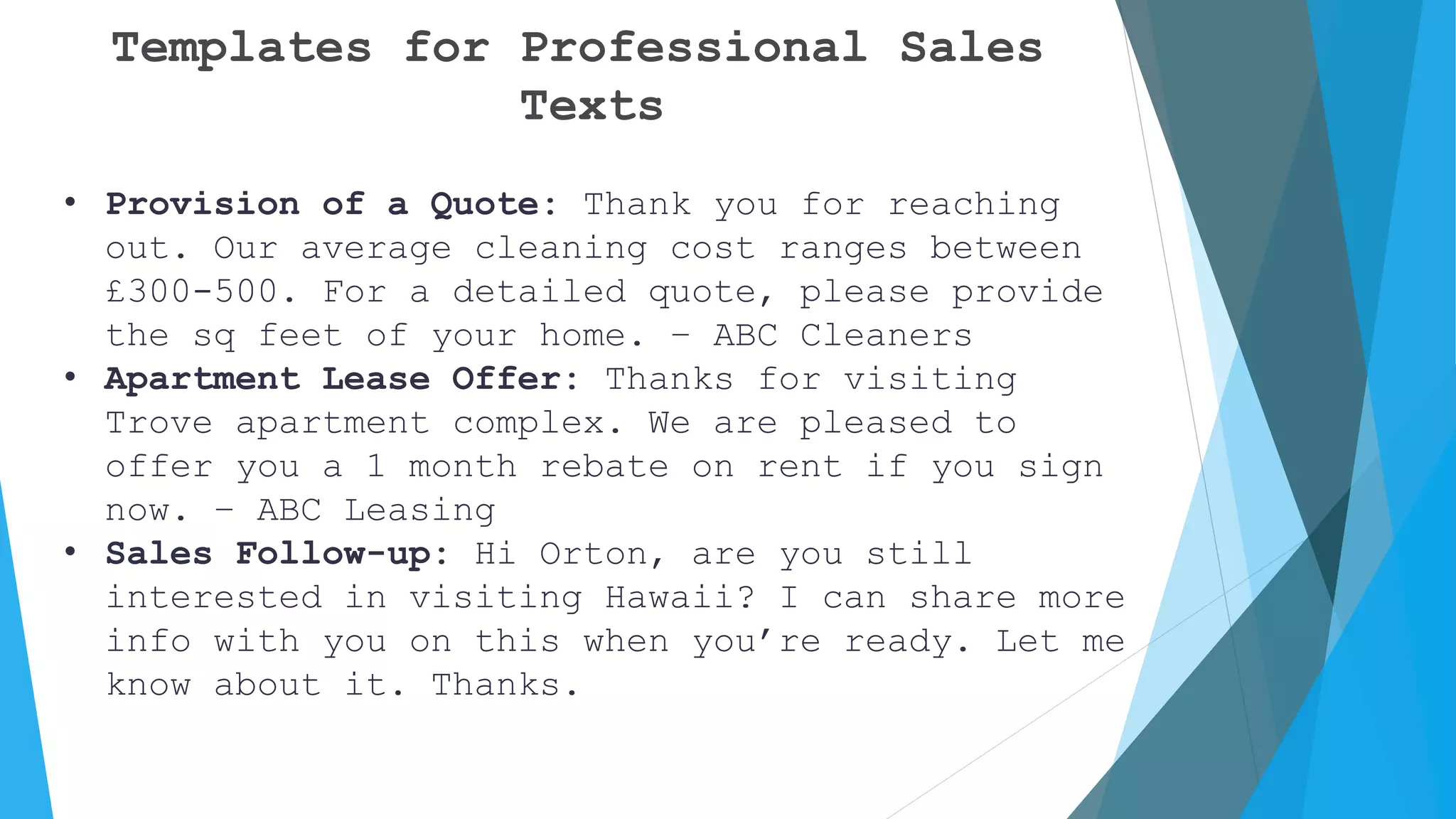 Templates for Professional Sales
Texts
• Provision of a Quote: Thank you for reaching
out. Our average cleaning cost ranges between
£300-500. For a detailed quote, please provide
the sq feet of your home. – ABC Cleaners
• Apartment Lease Offer: Thanks for visiting
Trove apartment complex. We are pleased to
offer you a 1 month rebate on rent if you sign
now. – ABC Leasing
• Sales Follow-up: Hi Orton, are you still
interested in visiting Hawaii? I can share more
info with you on this when you’re ready. Let me
know about it. Thanks.
 