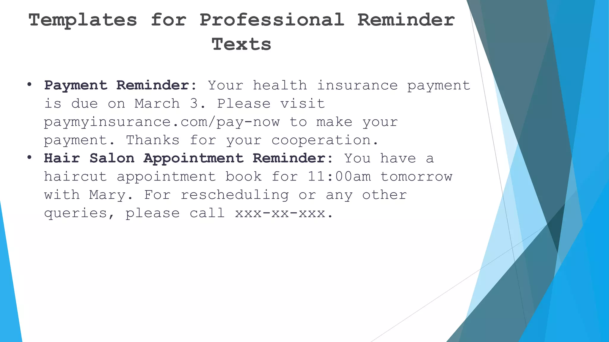 Templates for Professional Reminder
Texts
• Payment Reminder: Your health insurance payment
is due on March 3. Please visit
paymyinsurance.com/pay-now to make your
payment. Thanks for your cooperation.
• Hair Salon Appointment Reminder: You have a
haircut appointment book for 11:00am tomorrow
with Mary. For rescheduling or any other
queries, please call xxx-xx-xxx.
 