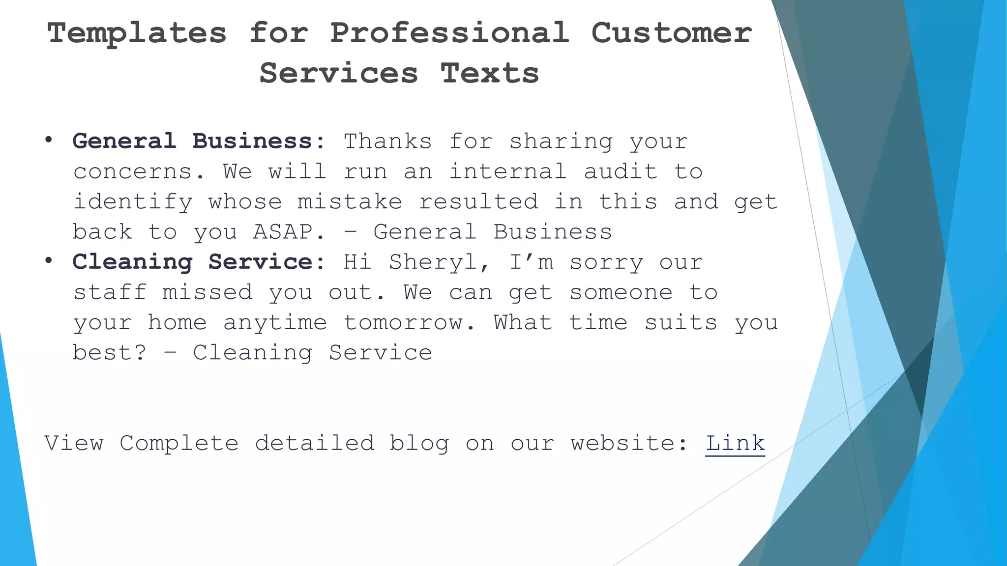 Templates for Professional Customer
Services Texts
• General Business: Thanks for sharing your
concerns. We will run an internal audit to
identify whose mistake resulted in this and get
back to you ASAP. – General Business
• Cleaning Service: Hi Sheryl, I’m sorry our
staff missed you out. We can get someone to
your home anytime tomorrow. What time suits you
best? – Cleaning Service
View Complete detailed blog on our website: Link
 