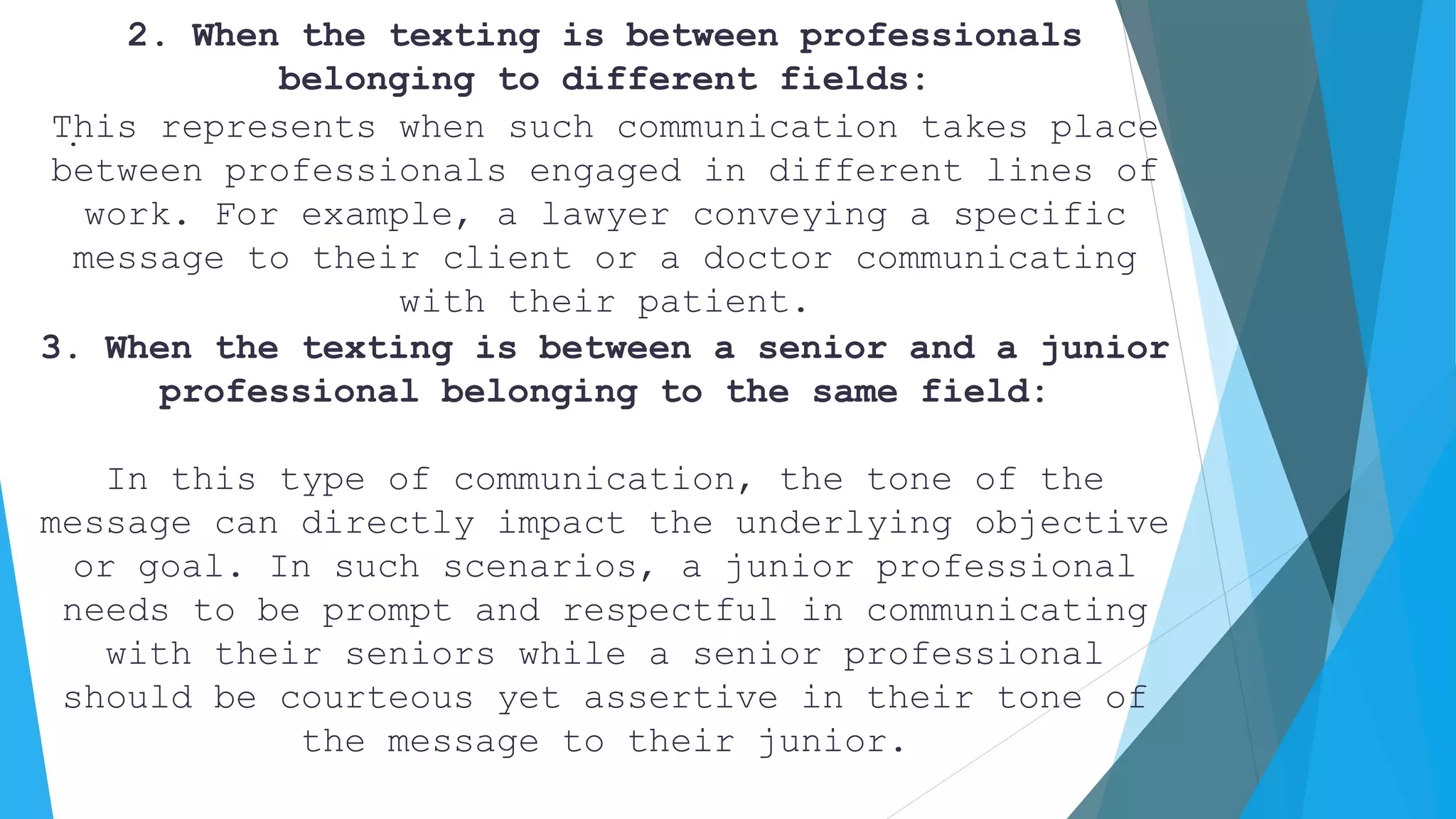 .
2. When the texting is between professionals
belonging to different fields:
This represents when such communication takes place
between professionals engaged in different lines of
work. For example, a lawyer conveying a specific
message to their client or a doctor communicating
with their patient.
3. When the texting is between a senior and a junior
professional belonging to the same field:
In this type of communication, the tone of the
message can directly impact the underlying objective
or goal. In such scenarios, a junior professional
needs to be prompt and respectful in communicating
with their seniors while a senior professional
should be courteous yet assertive in their tone of
the message to their junior.
 