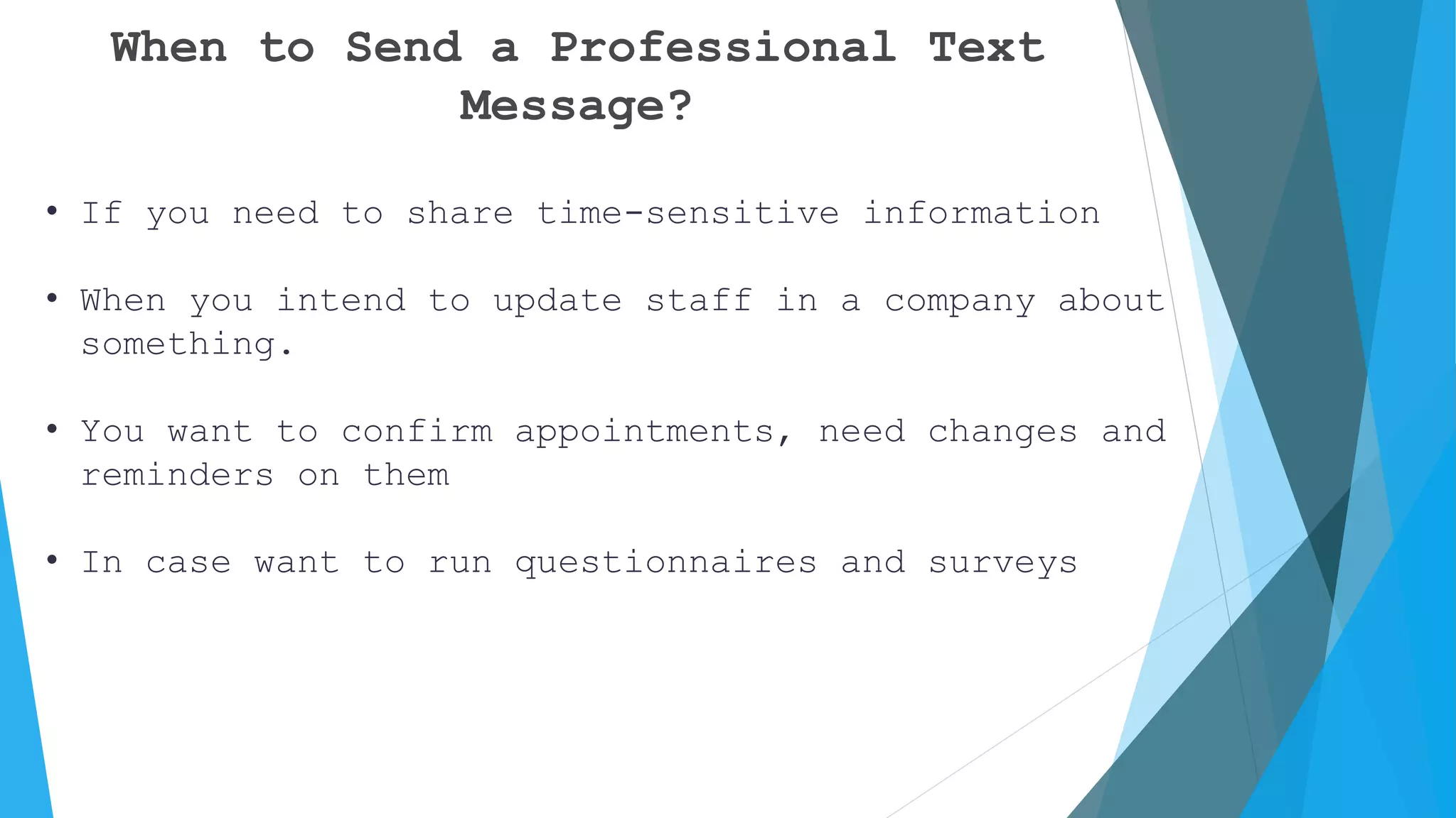 When to Send a Professional Text
Message?
• If you need to share time-sensitive information
• When you intend to update staff in a company about
something.
• You want to confirm appointments, need changes and
reminders on them
• In case want to run questionnaires and surveys
 