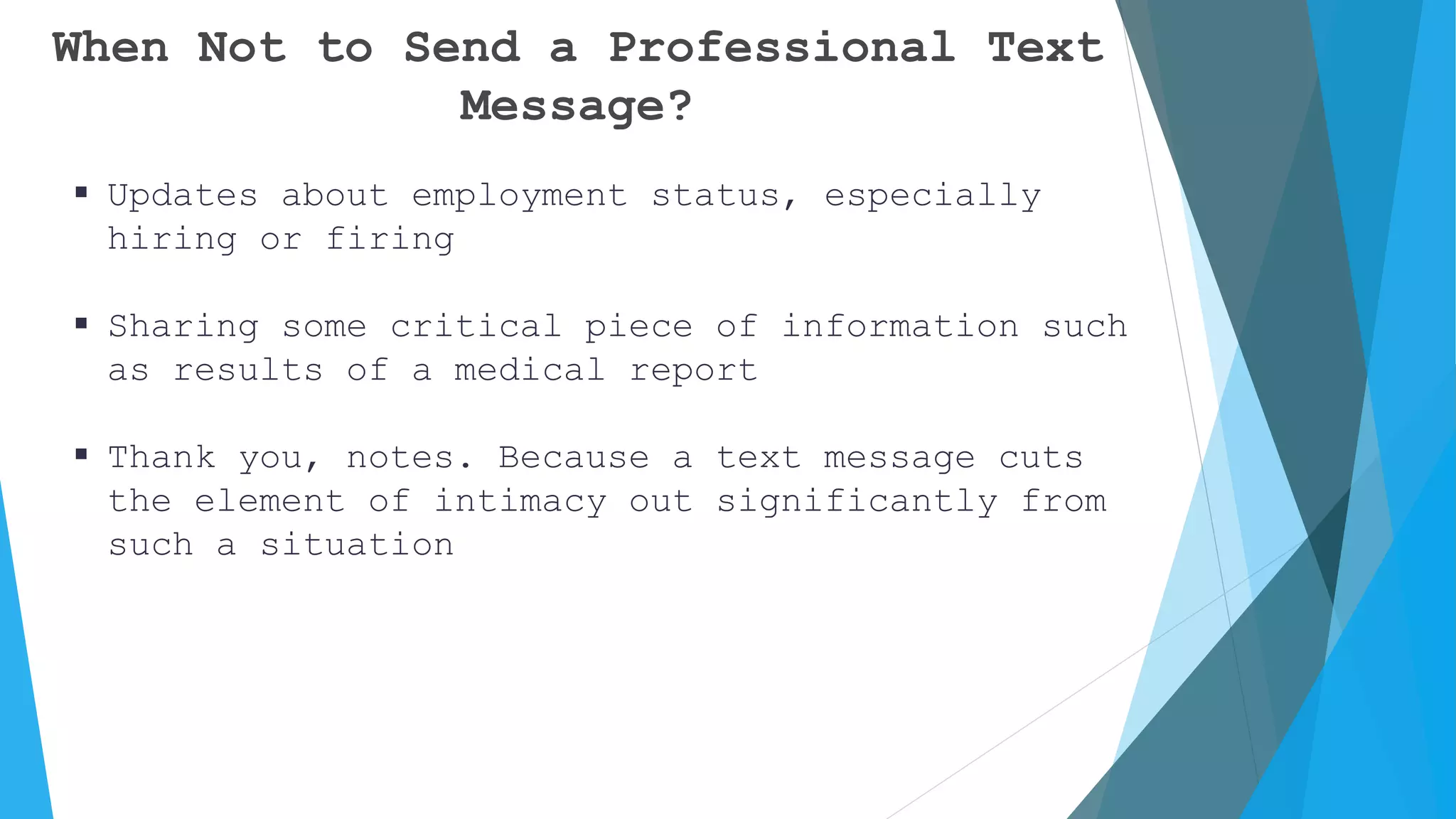 When Not to Send a Professional Text
Message?
 Updates about employment status, especially
hiring or firing
 Sharing some critical piece of information such
as results of a medical report
 Thank you, notes. Because a text message cuts
the element of intimacy out significantly from
such a situation
 
