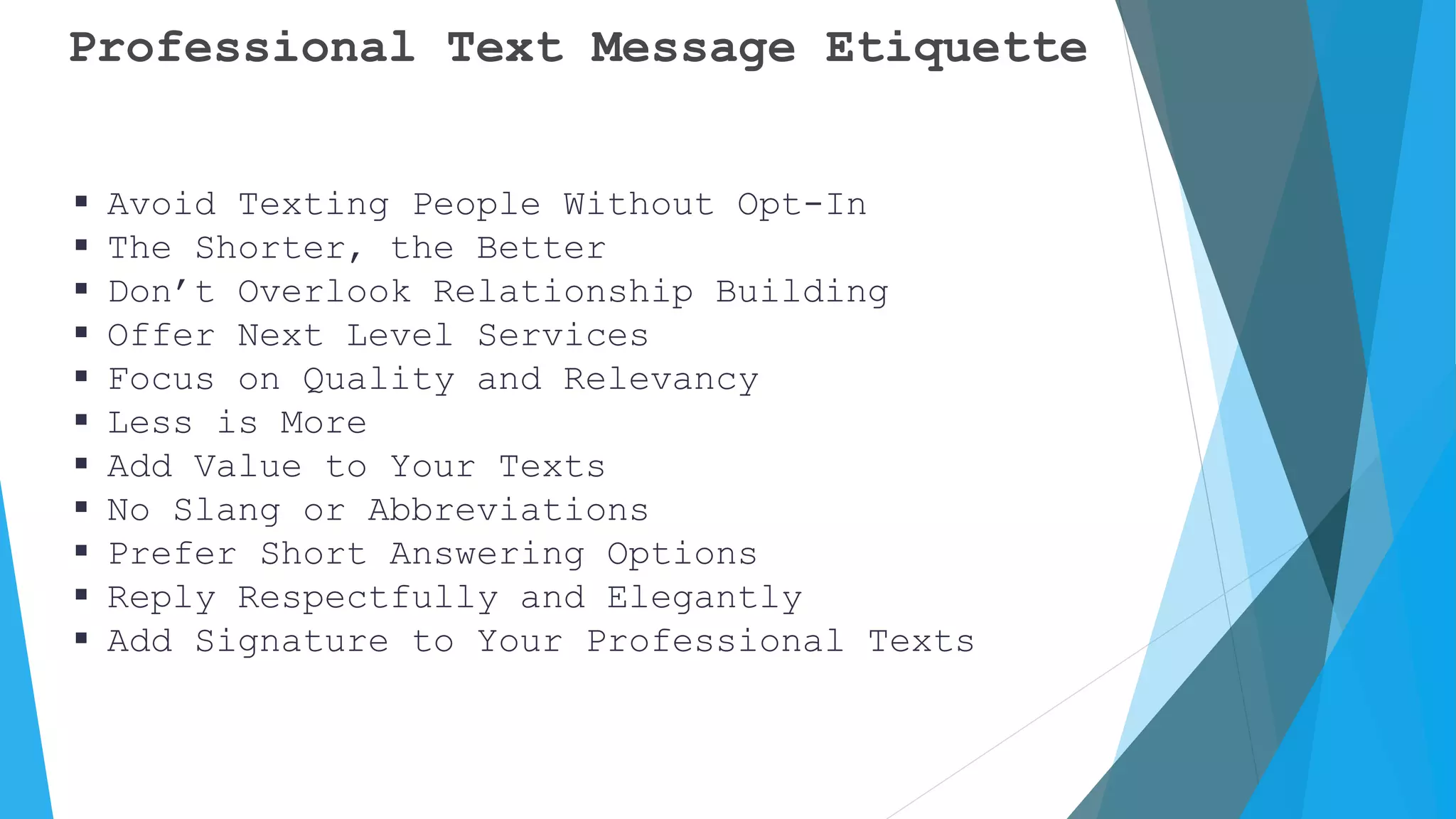 Professional Text Message Etiquette
 Avoid Texting People Without Opt-In
 The Shorter, the Better
 Don’t Overlook Relationship Building
 Offer Next Level Services
 Focus on Quality and Relevancy
 Less is More
 Add Value to Your Texts
 No Slang or Abbreviations
 Prefer Short Answering Options
 Reply Respectfully and Elegantly
 Add Signature to Your Professional Texts
 