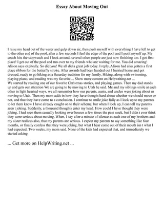 Essay About Moving Out
I raise my head out of the water and gulp down air, then push myself with everything I have left to get
to the other end of the pool, after a few seconds I feel the edge of the pool and I push myself up. My
coach hits the stopwatch and I look around, several other people are just now finishing too. I got first
place! I get out of the pool and run over to my friends who are waiting for me. You did amazing!
Alison says excitedly. So did you! We all did a great job today. I reply, Alison had also gotten a first
place ribbon for the butterfly stroke. After awards had been handed out I hurried home and got
dressed, ready to go hiking as a Saturday tradition for my family. Hiking, along with swimming,
playing piano, and reading was my favorite ... Show more content on Helpwriting.net ...
We started by reading one of our favorite Christmas stories, and playing games. Then my dad stands
up and gets our attention We are going to be moving to Utah he said. Me and my siblings smile at each
other in light hearted ways, we all remember how our parents, aunts, and uncles were joking about us
moving to Utah. Then my mom adds in how they have thought hard about whether we should move or
not, and that they have come to a conclusion. I continue to smile joke fully as I look up to my parents
to let them know I have already caught on to their scheme, but when I look up, I can tell my parents
aren t joking. Suddenly, a thousand thoughts enter my head. How could I have thought they were
joking, I had seen them casually looking over houses a few times the past week, but I didn t ever think
they were serious about moving. When, I say after a minute of silence as each one of my brothers and
my sister realizes also, that my parents are serious. I expect my parents to say something like four
months, or finally confess that they were joking, but what I hear come out of their mouth isn t what I
had expected. Two weeks, my mom said. None of the kids had expected that, and immediately we
started asking
... Get more on HelpWriting.net ...
 