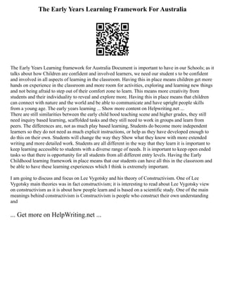 The Early Years Learning Framework For Australia
The Early Years Learning framework for Australia Document is important to have in our Schools; as it
talks about how Children are confident and involved learners, we need our student s to be confident
and involved in all aspects of learning in the classroom. Having this in place means children get more
hands on experience in the classroom and more room for activities, exploring and learning new things
and not being afraid to step out of their comfort zone to learn. This means more creativity from
students and their individuality to reveal and explore more. Having this in place means that children
can connect with nature and the world and be able to communicate and have upright people skills
from a young age. The early years learning ... Show more content on Helpwriting.net ...
There are still similarities between the early child hood teaching scene and higher grades, they still
need inquiry based learning, scaffolded tasks and they still need to work in groups and learn from
peers. The differences are, not as much play based learning, Students do become more independent
learners so they do not need as much explicit instructions, or help as they have developed enough to
do this on their own. Students will change the way they Show what they know with more extended
writing and more detailed work. Students are all different in the way that they learn it is important to
keep learning accessible to students with a diverse range of needs. It is important to keep open ended
tasks so that there is opportunity for all students from all different entry levels. Having the Early
Childhood learning framework in place means that our students can have all this in the classroom and
be able to have these learning experiences which I think is extremely important.
I am going to discuss and focus on Lee Vygotsky and his theory of Constructivism. One of Lee
Vygotsky main theories was in fact constructivism; it is interesting to read about Lee Vygotsky view
on constructivism as it is about how people learn and is based on a scientific study. One of the main
meanings behind constructivism is Constructivism is people who construct their own understanding
and
... Get more on HelpWriting.net ...
 