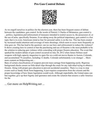 Pro Gun Control Debate
As we engulf ourselves in politics for the election year, there has been frequent source of debate
between the candidates; gun control. In the words of Patrick J. Charles of Britannica, gun control is
...politics, legislation,and enforcement of measures intended to restrict access to, the possession of, or
the use of arms, specifically firearms. Even taking away the political importance, gun control is a hot
topic that is in every Americans mind as fear for personal safety is on the rise. This has been created
by increased media attention and coverage of mass shootings, which seem to occur more frequently as
time goes on. This has lead to the question: can we use laws and enforcement to reduce the violence?
It shows creating laws to control or ban the purchasing and use of firearms is the most probable to be
the solution to reducing gun violence while coinciding with proper firearm education. The event that
sparked the modern debate of gun control occurred on July 20, 2012 when James Holmes used
weapons with high capacity magazines to open fire on a sold out movie theatre in Aurora, Colorado,
and accumulated 74 casualties, including 12 deaths. Colorado unfortunately is no stranger ... Show
more content on Helpwriting.net ...
Bans of certain classifications of weapons prevent mass carnage from happening easily. Rigorous
background checks ensure no little detail slips through the crack for any individual trying to obtain a
firearm. Along with proper gun education to prevent accidental casualties. There is a way to stop
events such as Sandy Hook from happening, it just requires cooperation from the citizens and the
proper knowledge of how future legislation would work. Although improbable, the United states can
ban together, give up their bigotry and ignorance and create the solution that ensures a safer America
for the
... Get more on HelpWriting.net ...
 