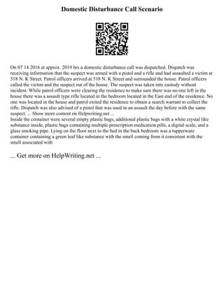 Domestic Disturbance Call Scenario
On 07 14 2016 at approx. 2019 hrs a domestic disturbance call was dispatched. Dispatch was
receiving information that the suspect was armed with a pistol and a rifle and had assaulted a victim at
518 N. K Street. Patrol officers arrived at 518 N. K Street and surrounded the house. Patrol officers
called the victim and the suspect out of the house. The suspect was taken into custody without
incident. While patrol officers were clearing the residence to make sure there was no one left in the
house there was a assault type rifle located in the bedroom located in the East end of the residence. No
one was located in the house and patrol exited the residence to obtain a search warrant to collect the
rifle. Dispatch was also advised of a pistol that was used in an assault the day before with the same
suspect. ... Show more content on Helpwriting.net ...
Inside the container were several empty plastic bags, additional plastic bags with a white crystal like
substance inside, plastic bags containing multiple prescription medication pills, a digital scale, and a
glass smoking pipe. Lying on the floor next to the bed in the back bedroom was a tupperware
container containing a green leaf like substance with the smell coming from it consistent with the
smell associated with
... Get more on HelpWriting.net ...
 