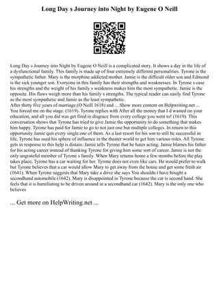 Long Day s Journey into Night by Eugene O Neill
Long Day s Journey into Night by Eugene O Neill is a complicated story. It shows a day in the life of
a dysfunctional family. This family is made up of four extremely different personalities. Tyrone is the
sympathetic father. Mary is the morphine addicted mother. Jamie is the difficult older son and Edmond
is the sick younger son. Everyone in this family has their strengths and weaknesses. In Tyrone s case
his strengths and the weight of his family s weakness makes him the most sympathetic. Jamie is the
opposite. His flaws weigh more than his family s strengths. The typical reader can easily find Tyrone
as the most sympathetic and Jamie as the least sympathetic.
After thirty five years of marriage (O Neill 1618) and ... Show more content on Helpwriting.net ...
You forced me on the stage. (1619). Tyrone replies with After all the money that I d wasted on your
education, and all you did was get fired in disgrace from every college you went to! (1619). This
conversation shows that Tyrone has tried to give Jamie the opportunity to do something that makes
him happy. Tyrone has paid for Jamie to go to not just one but multiple colleges. In return to this
opportunity Jamie quit every single one of them. As a last resort for his son to still be successful in
life, Tyrone has used his sphere of influence in the theater world to get him various roles. All Tyrone
gets in response to this help is distain. Jamie tells Tyrone that he hates acting. Jamie blames his father
for his acting career instead of thanking Tyrone for giving him some sort of career. Jamie is not the
only ungrateful member of Tyrone s family. When Mary returns home a few months before the play
takes place, Tyrone has a car waiting for her. Tyrone does not even like cars. He would prefer to walk
but Tyrone believes that a car would allow Mary to get away from the house and get some fresh air
(1641). When Tyrone suggests that Mary take a drive she says You shouldn t have bought a
secondhand automobile (1642). Mary is disappointed in Tyrone because the car is second hand. She
feels that it is humiliating to be driven around in a secondhand car (1642). Mary is the only one who
believes
... Get more on HelpWriting.net ...
 