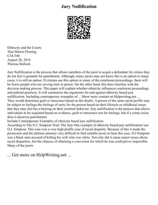 Jury Nullification
Ethnicity and the Courts
Tina Martin Fleming
CJA/344
August 28, 2014
Thomas Bullock
Jury Nullification is the process that allows members of the juror to acquit a defendant for crimes they
do not feel is grounds for punishment. Although, many jurors may not know this is an option to many
cases, it is still an option. If citizens use this option in many of the courtroom proceedings, there will
be fewer people who are serving time in prison. On the other hand, this does interfere with the
decision making process. This paper will explain whether ethnicity influences courtroom proceedings
and judicial practices. It will summarize the arguments for and against ethnicity based jury
nullification. Including contemporary examples of ... Show more content on Helpwriting.net ...
They would determine guilt or innocence based on the details. A person of the same racial profile may
be subject to feelings the feelings of sorry for the person based on their lifestyle or childhood issues
that they may feel has a bearing on their criminal behavior. Jury nullification is the process that allows
individuals to be acquitted based on evidence, guilt or innocence not for feelings, but if a crime exists
does it deserves punishment.
Include Contemporary Examples of ethnicity based jury nullification
According to The O.J. Simpson Trial: The Jury One example of ethnicity based jury nullification was
O.J. Simpson. This case was a very high profile case of racial disparity. Because of this it made the
prosecutor and the defense attorney very difficult to find suitable jurors to hear this case. O.J Simpson
was a black man accused of killing his wife who was white. Not only did it cause major issues about
racial disparities, but the chances of obtaining a conviction for which he was could prove impossible.
Many of the jurors
... Get more on HelpWriting.net ...
 
