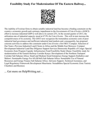 Feasibility Study For Modernization Of The Eastern Railway...
The inability of Ivoirian firms to obtain suitable industrial land has become a binding constraint on the
country s economic growth and a primary impediment to the Government of Cote d Ivoire s (GOCI)
effort to increase industrial GDP to well above its current 22%. In the second quarter of 2013, the
utilization rate of industrial capacity stood at 67.9% for Cote d Ivoire . This will in turn increase the
competitiveness of its economy. The GOCI now recognizes the tremendous economic costs of poor
industrial land governance and inefficient industrial land markets and, consequently, has proposed
concrete activities to address this constraint under Cote d Ivoire s first MCC Compact. Selection of
Our Team s Previous Industrial Land Clients in Africa and the Middle East Morocco: Compact
Development Industrial Land Due Diligence Support Services Democratic Republic of Congo: Special
Economic Zone Program Uganda: Infrastructure Fund Feasibility Study Ghana: Feasibility study for
modernization of the Eastern Railway Corridor Kenya: Development of the Northern Transport
Corridor Sub Saharan Africa: Small and Medium Sized Enterprises Energy Support Zimbabwe and
Malawi: Sustainable Energy For All (SE4all) Sub Saharan Africa: Sustainable Use of Natural
Resources and Energy Finance Sub Saharan Africa: Advisory Support, Technical Assistance, and
Legal Regulatory Framework Development Mauritania: Nouadhibou Special Economic Zone Tunisia:
Chambers and Business
... Get more on HelpWriting.net ...
 