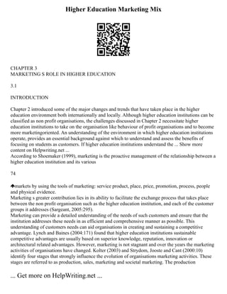 Higher Education Marketing Mix
CHAPTER 3
MARKETING S ROLE IN HIGHER EDUCATION
3.1
INTRODUCTION
Chapter 2 introduced some of the major changes and trends that have taken place in the higher
education environment both internationally and locally. Although higher education institutions can be
classified as non profit organisations, the challenges discussed in Chapter 2 necessitate higher
education institutions to take on the organisation like behaviour of profit organisations and to become
more marketingoriented. An understanding of the environment in which higher education institutions
operate, provides an essential background against which to understand and assess the benefits of
focusing on students as customers. If higher education institutions understand the ... Show more
content on Helpwriting.net ...
According to Shoemaker (1999), marketing is the proactive management of the relationship between a
higher education institution and its various
74
markets by using the tools of marketing: service product, place, price, promotion, process, people
and physical evidence.
Marketing s greater contribution lies in its ability to facilitate the exchange process that takes place
between the non profit organisation such as the higher education institution, and each of the customer
groups it addresses (Sargeant, 2005:295).
Marketing can provide a detailed understanding of the needs of such customers and ensure that the
institution addresses these needs in as efficient and comprehensive manner as possible. This
understanding of customers needs can aid organisations in creating and sustaining a competitive
advantage. Lynch and Baines (2004:171) found that higher education institutions sustainable
competitive advantages are usually based on superior knowledge, reputation, innovation or
architectural related advantages. However, marketing is not stagnant and over the years the marketing
activities of organisations have changed. Kolter (2003) and Strydom, Jooste and Cant (2000:10)
identify four stages that strongly influence the evolution of organisations marketing activities. These
stages are referred to as production, sales, marketing and societal marketing. The production
... Get more on HelpWriting.net ...
 