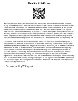 Hamilton Vs Jefferson
Hamilton envisaged America as an industrialized powerhouse, while Jefferson imagined a pastoral
setting for America s future. These dissimilar economic orders came to characterize the North and the
South. However, the Northern and Southern economies, existed largely independent of one another
despite their superficial connection under the Union flag. The South made its profits from exports
while the North relied on manufacturing to prosper. As a result, both regions developed individualized
pecuniary interests that demanded the aid of the government to facilitate growth. Inevitably, Northern
desires for protective tariffs, export taxes and internal improvements drove the South away because
these policies benefited factory owners and hurt plantation ... Show more content on Helpwriting.net
...
Furthermore, both the North and the South needed labour; the North used poor white immigrants to
fill factories while the South relied on slaves to farm cotton. Inevitably, these systems clashed as the
Northern Republicans sought to limit the growth of Slavery to protect the jobs of their unskilled white
constituents. In terms of microeconomics, Plantation owners would not benefit from having to pay
waged laborers because the South required abundant and cheap slave labour to produce cotton in
profitable amounts. Additionally, the cumulative value of slaves was too bloated to yield without a
catastrophic loss of investments. Finally, the macroeconomic goals of the South included the
expansion of slavery to the west, while the North was adamant about containing the already shrinking
south to within its borders, forcing Slavery to extinguish as soil degraded and demand for farm labour
fell. By controlling the West through free labour and the Homestead act, the North could deprive the
South of critical plantations out
... Get more on HelpWriting.net ...
 