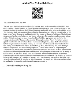 Ancient Year Vs Day Rule Essay
The Ancient Year and A Day Rule
The year and a day rule is a common law rule. In a time when medical miracles and forensics were
either extremely slow or unheard of, time was a more dictating factor in the enforcement of laws and
crimes committed.According to Sir William Blackstone, an English jurist, judge, and politician of the
18th century, a death upgrade to murder requires that the death occur within one year and a day of the
initial injury. When figuring the qualifications tallying begans on the day of infliction.. The belief that
this common law has been laid to rest and unused is incorrect. The idea that based on modern science
and the ability to easier prove cause of death and then build the appropriate case has led to the
widespread dismissal of the year and a day rule. Referring to sections 9 and 10 of Article I, many
appeals based on this rule have been denied because according to the Article, the U.S Constitution
forbids Congress and all states from enacting ex post facto laws defined as Done or made after the
fact; having retroactive force or effect , (Blacks Law pg. 518). The following two cases challenge
retroactive application in a more current perspective. ... Show more content on Helpwriting.net ...
A defendant can possess mens rea and still try to do the right thing. In the case of abuse, some parents
and adult victims still try to seek medical attention for the injured party, while others flee or attempt to
conceal the act. Where there is theft, there are defendants who attempt to return the merchandise,
sometimes successful in avoiding prosecution and sometimes not, and so on. The presence of mens rea
is not the sole guarantee of a conviction, however it is a very important part, and can determine case
value almost immediately. It can also, as stated previously, give insight to a defense as well as project
the application of sentencing guidelines and plea agreements to be
... Get more on HelpWriting.net ...
 