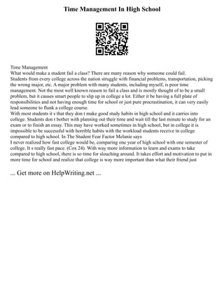 Time Management In High School
Time Management
What would make a student fail a class? There are many reason why someone could fail.
Students from every college across the nation struggle with financial problems, transportation, picking
the wrong major, etc. A major problem with many students, including myself, is poor time
management. Not the most well known reason to fail a class and is mostly thought of to be a small
problem, but it causes smart people to slip up in college a lot. Either it be having a full plate of
responsibilities and not having enough time for school or just pure procrastination, it can very easily
lead someone to flunk a college course.
With most students it s that they don t make good study habits in high school and it carries into
college. Students don t bother with planning out their time and wait till the last minute to study for an
exam or to finish an essay. This may have worked sometimes in high school, but in college it is
impossible to be successful with horrible habits with the workload students receive in college
compared to high school. In The Student Fear Factor Melanie says
I never realized how fast college would be, comparing one year of high school with one semester of
college. It s really fast pace. (Cox 24). With way more information to learn and exams to take
compared to high school, there is so time for slouching around. It takes effort and motivation to put in
more time for school and realize that college is way more important than what their friend just
... Get more on HelpWriting.net ...
 