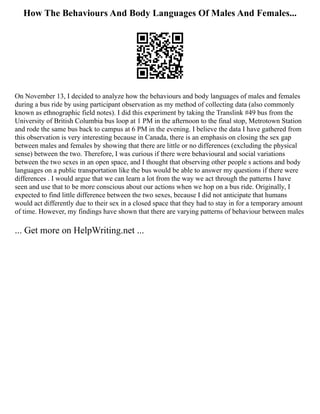 How The Behaviours And Body Languages Of Males And Females...
On November 13, I decided to analyze how the behaviours and body languages of males and females
during a bus ride by using participant observation as my method of collecting data (also commonly
known as ethnographic field notes). I did this experiment by taking the Translink #49 bus from the
University of British Columbia bus loop at 1 PM in the afternoon to the final stop, Metrotown Station
and rode the same bus back to campus at 6 PM in the evening. I believe the data I have gathered from
this observation is very interesting because in Canada, there is an emphasis on closing the sex gap
between males and females by showing that there are little or no differences (excluding the physical
sense) between the two. Therefore, I was curious if there were behavioural and social variations
between the two sexes in an open space, and I thought that observing other people s actions and body
languages on a public transportation like the bus would be able to answer my questions if there were
differences . I would argue that we can learn a lot from the way we act through the patterns I have
seen and use that to be more conscious about our actions when we hop on a bus ride. Originally, I
expected to find little difference between the two sexes, because I did not anticipate that humans
would act differently due to their sex in a closed space that they had to stay in for a temporary amount
of time. However, my findings have shown that there are varying patterns of behaviour between males
... Get more on HelpWriting.net ...
 