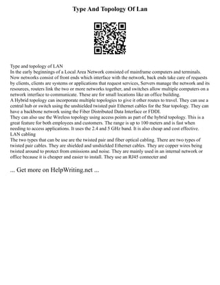Type And Topology Of Lan
Type and topology of LAN
In the early beginnings of a Local Area Network consisted of mainframe computers and terminals.
Now networks consist of front ends which interface with the network, back ends take care of requests
by clients, clients are systems or applications that request services, Servers manage the network and its
resources, routers link the two or more networks together, and switches allow multiple computers on a
network interface to communicate. These are for small locations like an office building.
A Hybrid topology can incorporate multiple topologies to give it other routes to travel. They can use a
central hub or switch using the unshielded twisted pair Ethernet cables for the Star topology. They can
have a backbone network using the Fiber Distributed Data Interface or FDDI.
They can also use the Wireless topology using access points as part of the hybrid topology. This is a
great feature for both employees and customers. The range is up to 100 meters and is fast when
needing to access applications. It uses the 2.4 and 5 GHz band. It is also cheap and cost effective.
LAN cabling
The two types that can be use are the twisted pair and fiber optical cabling. There are two types of
twisted pair cables. They are shielded and unshielded Ethernet cables. They are copper wires being
twisted around to protect from emissions and noise. They are mainly used in an internal network or
office because it is cheaper and easier to install. They use an RJ45 connecter and
... Get more on HelpWriting.net ...
 