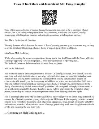 Views of Karl Marx and John Stuart Mill Essay examples
None of the supposed rights of man go beyond the egoistic man, man as he is a member of civil
society; that is, an individual separated from the community, withdrawn into himself, wholly
preoccupied with his private interests and acting in accordance with his private caprice.
Karl Marx, On the Jewish Question
The only freedom which deserves the name, is that of pursuing our own good in our own way, so long
as we do not attempt to deprive others of theirs, or impede their efforts to obtain it.
John Stuart Mill, On Liberty
While, after reading the above two quotations, it may appear that Karl Marx and John Stuart Mill take
seemingly opposing views on the proper ... Show more content on Helpwriting.net ...
The real truth, however, falls somewhere between these two poles.
Mill on the Individual
Mill wastes no time in articulating the central thesis of On Liberty; he states, Over himself, over his
own body and mind, the individual is sovereign (69). Mill, then, does not make the individual more
important than society, but he separates the individual from society and articulates a realm of
existence in which society, or the community, should have no power over the individual. Mill states,
The sole end for which mankind are warranted, individually or collectively, in interfering with the
liberty of action of any of their number is self protection His own good, either physical or moral, is
not a sufficient warrant (68). Society, therefore, has no right to intervene in the private life of any
person, unless they act in such a way that prevents others from enjoying their own rights.
Mill is extremely clear as to why the individual should be sovereign over his or her body and mind—to
counter the effects of a possible tyranny of the majority. Mill states, It (the majority) practices a social
tyranny more formidable than many kinds of political oppression, since, though not usually upheld by
such extreme penalties, it leaves fewer means of escape, penetrating much more deeply into the details
of life, and enslaving the soul itself (63).
... Get more on HelpWriting.net ...
 