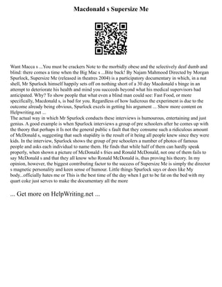 Macdonald s Supersize Me
Want Macca s ...You must be crackers Note to the morbidly obese and the selectively deaf dumb and
blind: there comes a time when the Big Mac s ...Bite back! By Najam Mahmood Directed by Morgan
Spurlock, Supersize Me (released in theatres 2004) is a participatory documentary in which, in a nut
shell, Mr Spurlock himself happily sets off on nothing short of a 30 day Macdonald s binge in an
attempt to deteriorate his health and mind you succeeds beyond what his medical supervisors had
anticipated. Why? To show people that what even a blind man could see: Fast Food, or more
specifically, Macdonald s, is bad for you. Regardless of how ludicrous the experiment is due to the
outcome already being obvious, Spurlock excels in getting his argument ... Show more content on
Helpwriting.net ...
The actual way in which Mr Spurlock conducts these interviews is humourous, entertaining and just
genius. A good example is when Spurlock interviews a group of pre schoolers after he comes up with
the theory that perhaps it Is not the general public s fault that they consume such a ridiculous amount
of McDonald s, suggesting that such stupidity is the result of it being all people knew since they were
kids. In the interview, Spurlock shows the group of pre schoolers a number of photos of famous
people and asks each individual to name them. He finds that while half of them can hardly speak
properly, when shown a picture of McDonald s fries and Ronald McDonald, not one of them fails to
say McDonald s and that they all know who Ronald McDonald is, thus proving his theory. In my
opinion, however, the biggest contributing factor to the success of Supersize Me is simply the director
s magnetic personality and keen sense of humour. Little things Spurlock says or does like My
body...officially hates me or This is the best time of the day when I get to be fat on the bed with my
quart coke just serves to make the documentary all the more
... Get more on HelpWriting.net ...
 