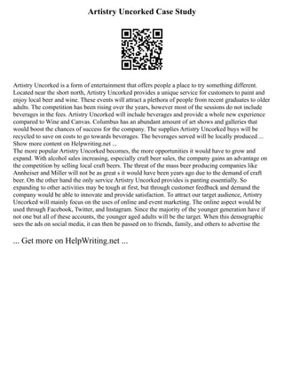 Artistry Uncorked Case Study
Artistry Uncorked is a form of entertainment that offers people a place to try something different.
Located near the short north, Artistry Uncorked provides a unique service for customers to paint and
enjoy local beer and wine. These events will attract a plethora of people from recent graduates to older
adults. The competition has been rising over the years, however most of the sessions do not include
beverages in the fees. Artistry Uncorked will include beverages and provide a whole new experience
compared to Wine and Canvas. Columbus has an abundant amount of art shows and galleries that
would boost the chances of success for the company. The supplies Artistry Uncorked buys will be
recycled to save on costs to go towards beverages. The beverages served will be locally produced ...
Show more content on Helpwriting.net ...
The more popular Artistry Uncorked becomes, the more opportunities it would have to grow and
expand. With alcohol sales increasing, especially craft beer sales, the company gains an advantage on
the competition by selling local craft beers. The threat of the mass beer producing companies like
Annheiser and Miller will not be as great s it would have been years ago due to the demand of craft
beer. On the other hand the only service Artistry Uncorked provides is panting essentially. So
expanding to other activities may be tough at first, but through customer feedback and demand the
company would be able to innovate and provide satisfaction. To attract our target audience, Artistry
Uncorked will mainly focus on the uses of online and event marketing. The online aspect would be
used through Facebook, Twitter, and Instagram. Since the majority of the younger generation have if
not one but all of these accounts, the younger aged adults will be the target. When this demographic
sees the ads on social media, it can then be passed on to friends, family, and others to advertise the
... Get more on HelpWriting.net ...
 