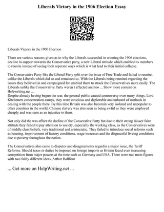 Liberals Victory in the 1906 Election Essay
Liberals Victory in the 1906 Election
There are various reasons given as to why the Liberals succeeded in winning the 1906 elections,
decline in support towards the Conservative party, a new Liberal attitude which enabled its members
to reunite instead of seeing their seperate ways which is what lead to their initial collapse.
The Conservative Party like the Liberal Party split over the issue of Free Trade and failed to reunite,
unlike the Liberals which did so and remained so. With the Liberals being reunited regarding the
issues they believed in and campaigned for enabled them to attack the Conservatives more easily. The
Liberals unlike the Conservative Party weren t affected and too ... Show more content on
Helpwriting.net ...
Despite already having begun the war, the general public caused controversy over many things, Lord
Kitcheners concentration camps, they were atrocious and deplorable and unheard of methods in
dealing with the people there. By this time Britain was also becomin very isolated and unpopular to
other countries in the world. Chinese slavery was also seen as being awful as they were employed
cheaply and was seen as an injustice to them.
Not only did the was effect the decline of the Consevative Party but due to their strong laissez faire
attitude they failed to pay attention to society, especially the working class, as the Conservatives were
of middle class beliefs, very traditional and aristocratic. They failed to introduce social reforms such
as housing, improvement of factory conditions, wage increases and the disgraceful liveing conditions
due to poverty throughout the nation.
The Conservatives also came to disputes and disagreements regardin a major issue, the Tariff
Reforms. Should taxes or duties be imposed on foreign imports as Britain faced ever increasing
competition from major powers at the time such as Germany and USA. There were two main figures
with two fairly different ideas, Arthur Balffour
... Get more on HelpWriting.net ...
 