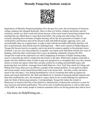 Mentally Pampering Students Analysis
Implications of Mentally Pampering Students Over the past few years, the environment of American
college campuses has changed drastically. More so than ever before, students and faculty must be
extremely careful over their words and actions because of the recent trend of protecting students from
anything that can offend them or cause them discomfort. The young men and women who are
currently attending these institutes of higher learning will be the next generation of leaders in real
world politics and business and will be forced to deal with difficult people, opposing views, and
uncomfortable ideas on a regular basis. In order to deal with the inevitable difficulties that they will
face as professionals, their beliefs must be challenged and ... Show more content on Helpwriting.net ...
Tocqueville focuses heavily on equality, and at one point he connects equality to the principal source
of beliefs: I see two very clear tendencies in equality: one impels each individual towards new ways of
thinking, while the other would induce him to give up thinking voluntarily (Tocqueville 492).
Tocqueville would not be surprised to see what is happening at institutes of higher learning today,
since it is basically the shift in weight from the former to the latter. While these students could talk to
people who have different ideas in order to gain new perspectives or strengthen their own, they instead
choose to retreat into spaces where they can take comfort by avoiding uncomfortable topics and
protecting their own beliefs. A passage from Judith Shulevitz s New York Time article In College and
Hiding from Scary Ideas gives an effective example of the modern problem: At one point [a student
and sexual assault victim named Emma Hall] went to the lecture hall... but after a while, she had to
return to the safe space. I was feeling bombarded by a lot of viewpoints that really go against my
dearly and closely held beliefs, Ms. Hall said (Shulevitz 2). Instead of facing the painful situation and
ideas that conflicted her own, she returned to a space where no one would challenge her opinions or
make her think of distressing memories. Correspondingly, Tocqueville makes the remark in
Democracy in America that One of the distinctive characteristics of democratic centuries is a taste for
easy successes and instant gratification. This can be seen in intellectual pursuits as well as other areas
of life (498). In other words, people in America sometimes fail to see the big picture they tend to favor
... Get more on HelpWriting.net ...
 