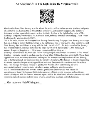 An Analysis Of To The Lighthouse By Virginia Woolf
On the other hand, Mrs. Ramsay acts the role of the perfect wife with her warmth, kindness and praise
in contrast to Mr. Ramsay that is presented as oppressive. As Naremore suggests, The narrator is
interested not in a report of the scene s action, but in its rhythm, in the light healing pulse of Mrs.
Ramsay s sympathy contrasted to Mr. Ramsay s harsh, repeated demands for more (pg.132 of To the
Lighthouse by Virginia Woolf, 1969).
So, in the novel, we can see that opposition develop from the very first page. Mrs. Ramsay encourages
her son to hope to expect that they will go to the lighthouse. Yes, of course, if it s fine tomorrow , said
Mrs. Ramsay. But you ll have to be up with the lark , she added (TL: 3). And even after Mr. Ramsay
has contradicted her, she says, But it may be fine I expect it will be fine (TL: 4). Mr. Ramsay, of
course, disagrees. Stopping as ... Show more content on Helpwriting.net ...
Ramsay s exhaustion as the petals of a flower closing in upon one another: she seemed to fold herself
together , one petal closed in another , and the whole fabric fell in exhaustion upon itself . These three
appositional noun phrases try to reword and expand the metaphorical explanations of Mrs. Ramsay
and to further entrench her position within the narrative. Similarly, Mr. Ramsay is described according
to several repeating images whose appositional structure focuses on his position within the written
text. This passage provides a critique of gender, but Woolf s act of undermining her own
representational and syntactic styles introduces a deep ambiguity into the narrative.
So, as I mentioned earlier that Woolf s To the Lighthouse is characterized with stream of
consciousness literary techniques that is in the presence of third person pronouns and past tense,
which correspond with the form of narrative report, and on the other hand, it is also characterized with
symbolic methods such as multiple point of view, use of time montage, shift of characters
... Get more on HelpWriting.net ...
 