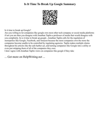 Is It Time To Break Up Google Summary
Is it time to break up Google?
Are you willing to let companies like google own most other tech company or social media platforms
if not you are then you disagree with Jonathan Taplin a professor of media that would disagree with
you completely. In is it time to break up google , Jonathan Taplin calls for the regulation of
monopolies like Google, Facebook, and Amazon because the more companies own the more the
companies become unable to be controlled by regulating agencies. Taplin makes multiple claims
throughout his articles like the safe harbor act, and turning companies like Google into a utility or
even just stripping them of all of the companies they own.
I don t agree with Jonathan Taplin views on companies like google if they take
... Get more on HelpWriting.net ...
 