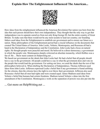Explain How The Enlightenment Influenced The American...
How ideas from the enlightenment influenced the American Revolution Our nation was born from the
idea that each person should have their own independence. They thought that the only way to get that
independence was to separate ourselves from not only King George III, but the entire country of Great
Britain. To make sure that there would not be any more tyrants to lead our country; our founding
fathers used ideas from the Enlightenment to establish our government and to ensure our future as a
nation. Many philosophers of the Enlightenment period had a crucial influence on the documents that
created The United States of America. John Locke, Voltaire, Montesquieu, and Rousseau all had a
hand in the Declaration of Independence and the Constitution. John Locke had a focus on natural
rights. He thought people were peaceful and moral. He believed in a direct democracy, a government
in which the people vote. Montesquieu sharply criticized an absolute monarchy, which Hobbes was a
fan of. He ... Show more content on Helpwriting.net ...
We based our government on the ideals that John Locke had. He had a belief that all people should
have a say in the government. All people could have a say in what the government does and vote on
the people that would lead the government. For setting our laws, we used the ideals that the rest of the
philosophers believed in. When drafting the Declaration of Independence, Thomas Jefferson used
ideas from John Locke. Jefferson expressed Locke s belief that if any government is found unfitting
for the citizens, then the citizens have the right to over throw their government. Jefferson also used
Rousseau s belief that all men had rights and were created equal. James Madison used ideas from
Voltaire s belief that humans had certain freedoms. Madison turned Voltaire s ideas into the first
amendment of the Constitution. Montesquieu s work on the separation of powers was also put into the
... Get more on HelpWriting.net ...
 