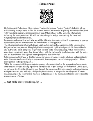 Isotonic Point
Definitions and Preliminary Observations: Finding the Isotonic Point of Potato Cells In this lab we
will be doing an experiment to find the isotonic point of potato cells by placing potato cores in solutes
with varied and measured concentrations of urea. Other solutes will be tested by other groups
following the same procedure. We will track the change in weight by removing the cores and
weighing them at timed intervals.
In order to understand how and why we will be following this protocol, it will be necessary to go over
some definitions and processes that are foundational to this approach.
The plasma membrane is barrier between a cell and its surroundings, composed of a phospholipid
bilayer and various proteins. Phospholipids are amphipathic lipids with hydrophobic fatty acid tails,
and hydrophilic heads composed of glycerol, choline, and a phosphate group. When phospholipids
come into contact with water they form a bilayer with the hydrophilic heads in contact with the water,
and the hydrophobic tails together and kept separate from the water.
Selective permeability due to this bilayer and its various proteins regulates what can and cannot enter
cells. Some molecules need help to enter the cell, but many enter the cell through passive ... Show
more content on Helpwriting.net ...
While the phospholipid bilayer rejects the passage of water molecules, the aquaporins allow water to
enter and exit the cell, making it possible for the solvent to pass through the membrane. Urea is polar,
so we know it will not be allowed to pass through the membrane. It is necessary to understand passive
transport, osmosis, and tonicity to design the procedure and to analyze the resulting data. With this
understanding of the construction, function, and processes of the plasma membrane it will be possible
to construct an effective
... Get more on HelpWriting.net ...
 